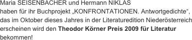 Maria SEISENBACHER und Hermann NIKLAS haben für ihr Buchprojekt „KONFRONTATIONEN. Antwortgedichte“,
das im Oktober dieses Jahres in der Literaturedition Niederösterreich erscheinen wird den Theodor Körner Preis 2009 für Literatur bekommen!
